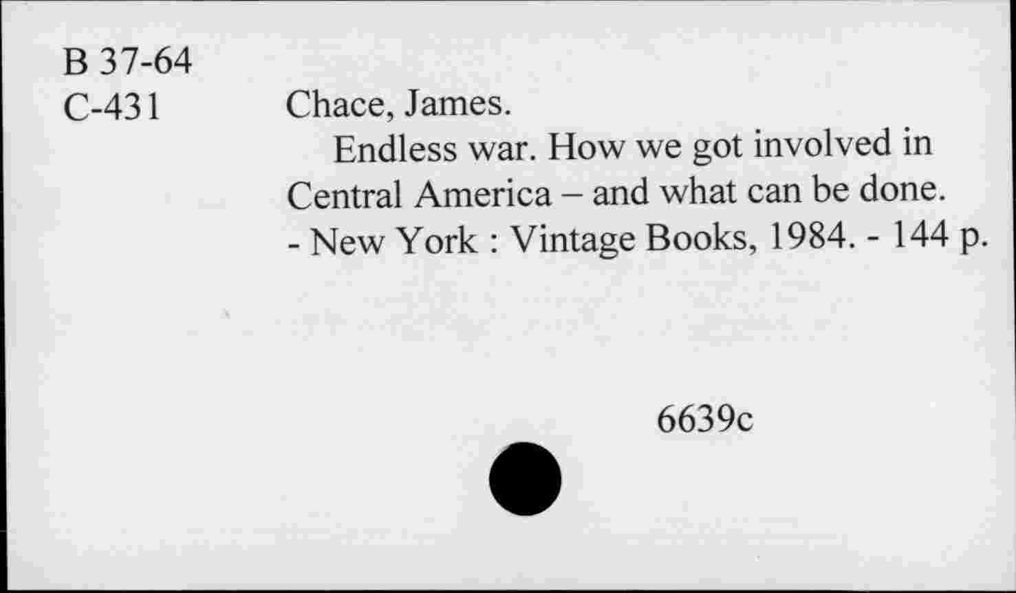 ﻿B 37-64
C-431
Chace, James.
Endless war. How we got involved in Central America - and what can be done.
- New York : Vintage Books, 1984. - 144 p.
6639c